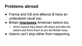 Problems abroad
● France and US end alliance & have an
undeclared naval war.
● Britain impresses American sailors too.
○ which means they attack US ships and take the
sailors and force them to join the British navy.
● Adams can’t stop either from happening.
 