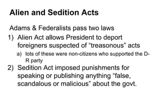 Alien and Sedition Acts
Adams & Federalists pass two laws
1) Alien Act allows President to deport
foreigners suspected of “treasonous” acts
a) lots of these were non-citizens who supported the D-
R party
2) Sedition Act imposed punishments for
speaking or publishing anything “false,
scandalous or malicious” about the govt.
 