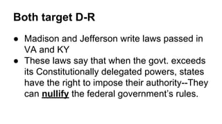 Both target D-R
● Madison and Jefferson write laws passed in
VA and KY
● These laws say that when the govt. exceeds
its Constitutionally delegated powers, states
have the right to impose their authority--They
can nullify the federal government’s rules.
 