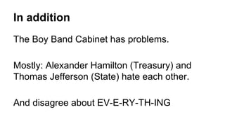 In addition
The Boy Band Cabinet has problems.
Mostly: Alexander Hamilton (Treasury) and
Thomas Jefferson (State) hate each other.
And disagree about EV-E-RY-TH-ING
 