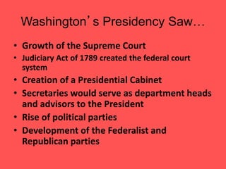 Washington’s Presidency Saw…
• Growth of the Supreme Court
• Judiciary Act of 1789 created the federal court
system
• Creation of a Presidential Cabinet
• Secretaries would serve as department heads
and advisors to the President
• Rise of political parties
• Development of the Federalist and
Republican parties
 