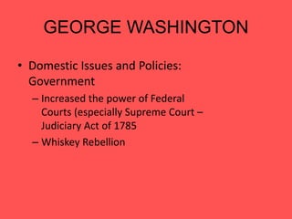 GEORGE WASHINGTON
• Domestic Issues and Policies:
Government
– Increased the power of Federal
Courts (especially Supreme Court –
Judiciary Act of 1785
– Whiskey Rebellion – Proved that
our government (1) had the power
to enforce the law, and (2) had the
power to tax.
 