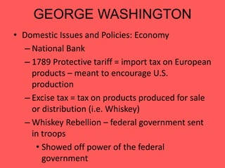 GEORGE WASHINGTON
• Domestic Issues and Policies: Economy
– National Bank
– 1789 Protective tariff = import tax on European
products – meant to encourage U.S.
production
– Excise tax = tax on products produced for sale
or distribution (i.e. Whiskey)
– Whiskey Rebellion – federal government sent
in troops
• Showed off power of the federal
government
 