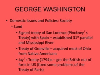 GEORGE WASHINGTON
• Domestic Issues and Policies: Society
– Land
• Signed treaty of San Lorenzo (Pinckney’s
Treaty) with Spain – established 31st parallel
and Mississippi River
• Treaty of Grenville – acquired most of Ohio
from Native Americans
• Jay’s Treaty (1794)s – got the British out of
forts in US (fixed some problems of the
Treaty of Paris)
 