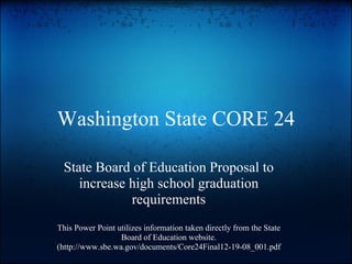 Washington State CORE 24 State Board of Education Proposal to increase high school graduation requirements This Power Point utilizes information taken directly from the State Board of Education website. (http://www.sbe.wa.gov/documents/Core24Final12-19-08_001.pdf 