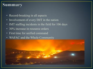 • Record-breaking in all aspects
• Involvement of every IMT in the nation
• IMT staffing incidents in the field for 106 days
• 30% increase in resource orders
• First time for unified command
• WAFAC and the Whole Community
 