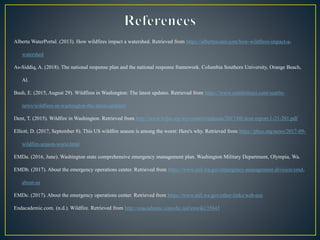 Alberta WaterPortal. (2013). How wildfires impact a watershed. Retrieved from https://albertawater.com/how-wildfires-impact-a-
watershed
As-Siddiq, A. (2018). The national response plan and the national response framework. Columbia Southern University, Orange Beach,
Al.
Bush, E. (2015, August 29). Wildfires in Washington: The latest updates. Retrieved from https://www.seattletimes.com/seattle-
news/wildfires-in-washington-the-latest-updates/
Dent, T. (2015). Wildfire in Washington. Retrieved from http://www.wfpa.org/wp-content/uploads/2017/08/dent-report-1-21-201.pdf
Elliott, D. (2017, September 8). This US wildfire season is among the worst: Here's why. Retrieved from https://phys.org/news/2017-09-
wildfire-season-worst.html
EMDa. (2016, June). Washington state comprehensive emergency management plan. Washington Military Department, Olympia, Wa.
EMDb. (2017). About the emergency operations center. Retrieved from https://www.mil.wa.gov/emergency-management-division/emd-
about-us
EMDc. (2017). About the emergency operations center. Retrieved from https://www.mil.wa.gov/other-links/web-eoc
Endacademic.com. (n.d.). Wildfire. Retrieved from http://enacademic.com/dic.nsf/enwiki/35643
 