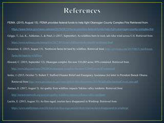 FEMA. (2015, August 15). FEMA provides federal funds to help fight Okanogan County Complex Fire Retrieved from
https://www.fema.gov/news-release/2015/08/15/fema-provides-federal-funds-help-fight-okanogan-county-complex-fire
Griggs, T., Lai, K., Ashkenas, J., & Patel, J. (2017, September). As wildfires burn in west, ash rides wind across U.S. Retrieved from
https://www.nytimes.com/interactive/2017/09/16/us/wildfires-smoke-pacific-northwest.html
Grossman, E. (2015, August 13). Northwest farms hit hard by wildfires. Retrieved from https://civileats.com/2015/08/31/northwest-
farms-hit-hard-by-wildfires/
Howard, C. (2015, September 12). Okanogan complex fire now 132,682 acres; 85% contained. Retrieved from
http://www.khq.com/story/29834926/okanogan-complex-fire-now-132682-acres-85-contained
Inslee, J. (2015, October 7). Robert T. Stafford Disaster Relief and Emergency Assistance Act letter to President Barack Obama.
Retrieved from http://www.governor.wa.gov/sites/default/files/documents/2015WildfireDeclarationCoverLetter.pdf
Jiminez, E. (2017, August 3). Air quality from wildfires impacts Yakima valley residents. Retrieved from
http://nwnewsnetwork.org/post/air-quality-wildfires-impacts-yakima-valley-residents
Lacitis, E. (2015, August 31). As fires raged, tourists have disappeared in Winthrop. Retrieved from
https://www.seattletimes.com/life/travel/as-fires-rage-around-them-tourists-have-disappeared-in-winthrop/
 