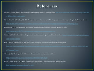 Martin, A. (2016, March). How do wildfires affect water quality? Retrieved from http://www.walpa.org/waterline/march-2016/how-do-
wildfires-affect-water-quality/
Martinell(a), TJ. (2016, July 12). Wildfires can also scorch tourism, but Washington communities are battling back. Retrieved from
http://thelens.news/2016/07/12/wildfires-can-also-scorch-tourism-but-washington-communities-are-battling-back/
Martinell(b), TJ. (2017, February 16). Logging the road to rural economic recovery. Retrieved from
http://thelens.news/2017/02/16/logging-the-road-to-rural-economic-recovery/
Moe, M. (2016, October 11). Washington state tourism summit – postponed. Retrieved from https://wahospitality.org/blog/washington-
state-tourism-summit/
Neff, L. (2015, September 12). Pets and wildlife among the casualties of wildfires. Retrieved from
http://www.wisconsingazette.com/lifestyle/pets-and-wildlife-among-the-casualties-of-wildfires/article_fee4d9f0-1010-52c6-a743-
637cdea0aa2f.html
NOAA. (n.d.). The impact of wildfires on climate and air quality. Retrieved from
https://www.esrl.noaa.gov/csd/factsheets/csdWildfiresFIREX.pdf
Mason County Blog. (2012, April 24). Honoring Washington’s Native Americans. Retrieved from
http://amicuscuria.com/wordpress/?p=5499
 
