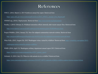 NWCC. (2016, March 2). 2015 Northwest annual fire report. Retrieved from
https://gacc.nifc.gov/nwcc/content/pdfs/archives/2015_NWCC_Annual_Fire_Report.pdf
NWIMT.org. (2016). Deployments. Retrieved from http://www.nwimt.org/deployments
Peralta, J. (2018, February 8). Wildland restoration efforts intensify after recent canyon fires. Retrieved from
http://www.latimes.com/socal/daily-pilot/news/tn-wknd-et-goats-20180209-story.html
Project Wildfire. (2016, January 25). New fire adapted communities network website. Retrieved from
http://projectwildfireoregon.blogspot.com/2016/01/new-fire-adapted-communities-network.html
Wine Folly. (2015, August 26). 2015 Washington wines: ruined by wildfires? Retrieved from https://winefolly.com/update/2015-
washington-wines-ruined-by-smoke-wildfires/
WMD. (2016, April 13). Washington military department annual report 2015. Retrieved from
https://issuu.com/wanationalguard/docs/2015_annual_report
Zielinski, S. (2014, July 22). What do wild animals do in a wildfire? Retrieved from
https://news.nationalgeographic.com/news/2014/07/140721-animals-wildlife-wildfires-nation-forests-science/#close
 