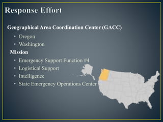 • Emergency Support Function #4
• Logistical Support
• Intelligence
• State Emergency Operations Center
Geographical Area Coordination Center (GACC)
• Oregon
• Washington
Mission
 