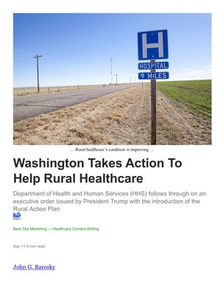 … Rural healthcare’s condition is improving …
Washington Takes Action To
Help Rural Healthcare
Department of Health and Human Services (HHS) follows through on an
executive order issued by President Trump with the introduction of the
Rural Action Plan
Bare Sky Marketing — Healthcare Content Writing
Sep 11·6 min read
John G. Baresky
 