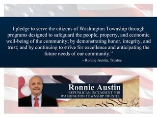 I pledge to serve the citizens of Washington Township through programs designed to safeguard the people, property, and economic well-being of the community; by demonstrating honor, integrity, and trust; and by continuing to strive for excellence and anticipating the future needs of our community.” -  Ronnie Austin, Trustee 