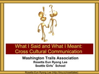 What I Said and What I Meant: 
Cross Cultural Communication 
Washington Trails Association 
Rosetta Eun Ryong Lee 
Seattle Girls’ School 
Rosetta Eun Ryong Lee (http://tiny.cc/rosettalee) 
 