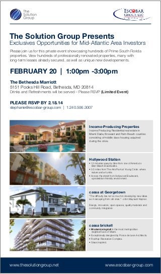 The Solution Group Presents
Exclusives Opportunities for Mid-Atlantic Area Investors
Please join us for this private event showcasing hundreds of Prime South Florida
properties. View hundreds of professionally renovated properties, many with
long-term leases already secured, as well as unique new developements.
FEBRUARY 20 | 1:00pm -3:00pm
The Bethesda Marriott
5151 Pooks Hill Road, Bethesda, MD 20814
Drinks and Refreshments will be served – Please RSVP (Limited Event)
PLEASE RSVP BY 2.18.14
stephanie@escobar-group.com | 1.240.506.3007
Income-Producing Properties
Income Producing Residential real estate in
Miami Dade, Broward and Palm Beach counties
consisting of middle class housing acquired
during the crisis.
Hollywood Station
• 12 minutes away by bike from one of America's
Best Beach Boardwalks.
• 0.5 miles from The Arts Park at Young Circle: where
nature and art unite.
• Across the street from Hollywood Boulevard,
a pedestrian-friendly environment.
cassa at Georgetown
“The difficulty lies not so much in developing new ideas
as in escaping from old ones.” -John Maynard Keynes
Design, innovation, open spaces, quality materials and
community integration
cassa brickell
• ModernLiving4all in the most metropolitan
neighborhood of Miami.
• Exceptionally designed by Ponce de Leon Architects.
• Rooftop Recreation Complex.
• Glass inspired.
www.thesolutiongroup.net www.escobar-group.com
 