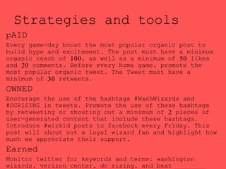 Strategies and tools
pAID
Every game-day boost the most popular organic post to
build hype and excitement. The post must have a minimum
organic reach of 100, as well as a minimum of 50 likes
and 20 comments. Before every home game, promote the
most popular organic tweet. The Tweet must have a
minimum of 30 retweets.
OWNED
Encourage the use of the hashtags #WashWizards and
#DCRISING in tweets. Promote the use of these hashtags
by retweeting or shouting out a minimum of 2 pieces of
user-generated content that include these hashtags.
Introduce #wizkid posts to facebook every Friday. This
post will shout out a loyal wizard fan and highlight how
much we appreciate their support.
Earned
Monitor twitter for keywords and terms: washington
wizards, verizon center, dc rising, and beat ________
 