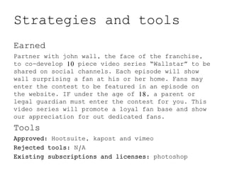 Strategies and tools
Earned
Partner with john wall, the face of the franchise,
to co-develop 10 piece video series “Wallstar” to be
shared on social channels. Each episode will show
wall surprising a fan at his or her home. Fans may
enter the contest to be featured in an episode on
the website. IF under the age of 18, a parent or
legal guardian must enter the contest for you. This
video series will promote a loyal fan base and show
our appreciation for out dedicated fans.
Tools
Approved: Hootsuite, kapost and vimeo
Rejected tools: N/A
Existing subscriptions and licenses: photoshop
 