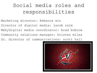 Social media roles and
responsibilities
Marketing director: Rebecca win
Director of digital media: jacob raim
Web/digital media coordinator: brad bobrow
Community relations manager: kristen miles
Sr. director of communications: scott hall
 