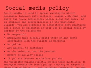 Social media policy
Social media is used to spread washington wizard
messages, interact with partners, engage with fans, and
share our news, activities, ideas, plans and more. As
an employee and representative of the washington
wizards, you are expected to demonstrate best practices
and a sense of etiquette in your use of social media by
abiding by the following:
• Be respectful
• Employees must clearly brand their online posts
associated with the wizards as personal
• Be polite
• Act helpful to customers
• Be the solution, not the problem
• Beware of privacy issues
• If you are unsure— ask before you act.
The washington wizards strictly enforce these guidelines. If
employees violate the social policy, they may be subject to
 