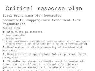 Critical response plan
Track brand name with hootsuite
Scenario 1: inappropriate tweet sent from
@Washwizards
Action plan
1. When tweet is detected:
• Take screenshot
• Delete tweet
• Alert brad bobrow (web/digital media coordinator). If you can’t
contact Brad, alert scott hall (sr. director of communications)
2. Brad and scott discuss severity of incident and
evaluate.
3. Brad to develop appropriate follow up tweet, scott
to approve.
4. If media has picked up tweet, scott to manage all
direct contact. If scott is unavailable, Rebecca
(director of marketing) will handle all contact.
 