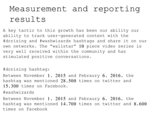 Measurement and reporting
results
A key tactic to this growth has been our ability our
ability to track user-generated content with the
#dcrising and #washwizards hashtags and share it on our
own networks. The “wallstar” 10 piece video series is
very well received within the community and has
stimulated positive conversations.
#dcrising hashtag:
Between November 1, 2015 and Febraury 6, 2016, the
hashtag was mentioned 28,500 times on twitter and
15,300 times on Facebook.
#washwizards
Between November 1, 2015 and Febraury 6, 2016, the
hashtag was mentioned 14,700 times on twitter and 8,600
times on Facebook
 