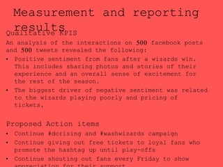 Measurement and reporting
resultsQualitative KPIS
An analysis of the interactions on 500 facebook posts
and 500 tweets revealed the following:
• Positive sentiment from fans after a wizards win.
This includes sharing photos and stories of their
experience and an overall sense of excitement for
the rest of the season.
• The biggest driver of negative sentiment was related
to the wizards playing poorly and pricing of
tickets,
Proposed Action items
• Continue #dcrising and #washwizards campaign
• Continue giving out free tickets to loyal fans who
promote the hashtag up until play-offs
• Continue shouting out fans every Friday to show
 