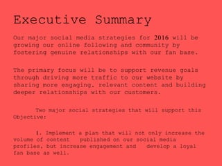 Executive Summary
Our major social media strategies for 2016 will be
growing our online following and community by
fostering genuine relationships with our fan base.
The primary focus will be to support revenue goals
through driving more traffic to our website by
sharing more engaging, relevant content and building
deeper relationships with our customers.
Two major social strategies that will support this
Objective:
1. Implement a plan that will not only increase the
volume of content published on our social media
profiles, but increase engagement and develop a loyal
fan base as well.
 
