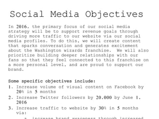 Social Media Objectives
In 2016, the primary focus of our social media
strategy will be to support revenue goals through
driving more traffic to our website via our social
media profiles. To do this, we will create content
that sparks conversation and generates excitement
about the Washington wizards franchise. We will also
prioritize building deeper relationships with our
fans so that they feel connected to this franchise on
a more personal level, and are proud to support our
brand.
Some specific objectives include:
1. Increase volume of visual content on Facebook by
20% in 5 months
2. Increase Twitter followers by 20,000 by June 1,
2016
3. Increase traffic to website by 30% in 5 months
via:
 