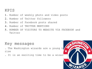 KPIS
1. Number of weekly photo and video posts
2. Number of Twitter followers
3. Number of Facebook posts shared
4. Number of TWITTER MENTIONS
5. NUMBER OF VISITORS TO WEBSITE VIA FACEBOOK and
Twitter
Key messages
. The Washington wizards are a young team on the
rise
. It is an exciting time to be a wizards fan
 