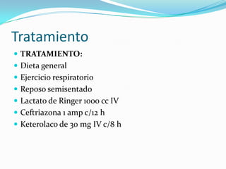 Tratamiento
 TRATAMIENTO:
 Dieta general
 Ejercicio respiratorio
 Reposo semisentado
 Lactato de Ringer 1000 cc IV
 Ceftriazona 1 amp c/12 h
 Keterolaco de 30 mg IV c/8 h
 
