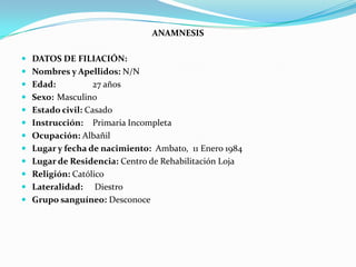 ANAMNESIS
 DATOS DE FILIACIÓN:
 Nombres y Apellidos: N/N
 Edad: 27 años
 Sexo: Masculino
 Estado civil: Casado
 Instrucción: Primaria Incompleta
 Ocupación: Albañil
 Lugar y fecha de nacimiento: Ambato, 11 Enero 1984
 Lugar de Residencia: Centro de Rehabilitación Loja
 Religión: Católico
 Lateralidad: Diestro
 Grupo sanguíneo: Desconoce
 
