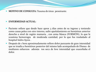  MOTIVO DE CONSULTA: Trauma de tórax penetrante.
 ENFERMEDAD ACTUAL:
 Paciente refiere que desde hace aprox 3 días antes de su ingreso y teniendo
como causa pelea con otro interno, sufre apuñalamiento en hemitórax anterior
derecho a nivel de región mamaria , con arma blanca (FORMÓN), lo que le
ocasiona hemorragia de moderada cantidad, por lo que fue trasladado al
hospital Isidro Ayora .
 Después de 1 hora aproximadamente refiere dolor punzante de gran intensidad
que se irradia a hemitórax posterior del mismo lado acompañado de Disnea de
medianos esfuerzos además tos seca de leve intensidad que exacerbaba el
dolor.
 
