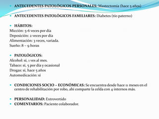  ANTECEDENTES PATOLÓGICOS PERSONALES: Mastectomía (hace 5 años)
 ANTECEDENTES PATOLÓGICOS FAMILIARES: Diabetes (tío paterno)
 HÁBITOS:
Micción: 5-6 veces por día
Deposición: 2 veces por día
Alimentación: 3 veces, variada.
Sueño: 8 – 9 horas
 PATOLÓGICOS:
Alcohol: sí, 1 ves al mes.
Tabaco: sí, 5 por día y ocasional
Drogas: sí, hace 5 años
Automedicación: sí
 CONDICIONES SOCIO – ECONÓMICAS: Se encuentra desde hace 11 meses en el
centro de rehabilitación por robo, ahí comparte la celda con 4 internos más.
 PERSONALIDAD: Extrovertido
 COMENTARIOS: Paciente colaborador.
 