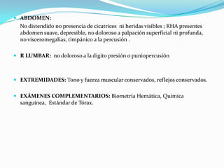  ABDOMEN:
No distendido no presencia de cicatrices ni heridas visibles ; RHA presentes
abdomen suave, depresible, no doloroso a palpación superficial ni profunda,
no visceromegalias, timpánico a la percusión .
 R LUMBAR: no doloroso a la digito presión o puniopercusión
 EXTREMIDADES: Tono y fuerza muscular conservados, reflejos conservados.
 EXÁMENES COMPLEMENTARIOS: Biometría Hemática, Química
sanguínea, Estándar de Tórax.
 