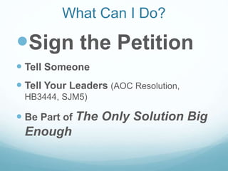 What Can I Do?
Sign the Petition
 Tell Someone
 Tell Your Leaders (AOC Resolution,
HB3444, SJM5)
 Be Part of The Only Solution Big
Enough
 