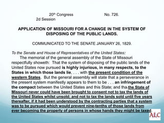 20th Congress No. 726.
2d Session
APPLICATION OF MISSOURI FOR A CHANGE IN THE SYSTEM OF
DISPOSING OF THE PUBLIC LANDS.
COMMUNICATED TO THE SENATE JANUARY 26, 1829.
To the Senate and House of Representatives of the United States:
The memorial of the general assembly of the State of Missouri
respectfully showeth: That the system of disposing of the public lands of the
United States now pursued is highly injurious, in many respects, to the
States in which those lands lie, . . . with the present condition of the
western States. But the general assembly will state that a perseverance in
the present system manifestly appears to them to be . . . an infringement of
the compact between the United States and this State; and that the State of
Missouri never could have been brought to consent not to tax the lands of
the United States whilst unsold; and not to tax the lands sold until five years
thereafter, if it had been understood by the contracting parties that a system
was to be pursued which would prevent nine-tenths of those lands from
ever becoming the property of persons in whose hands they might be taxed.
 