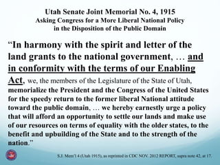 Utah Senate Joint Memorial No. 4, 1915
Asking Congress for a More Liberal National Policy
in the Disposition of the Public Domain
“In harmony with the spirit and letter of the
land grants to the national government, … and
in conformity with the terms of our Enabling
Act, we, the members of the Legislature of the State of Utah,
memorialize the President and the Congress of the United States
for the speedy return to the former liberal National attitude
toward the public domain, … we hereby earnestly urge a policy
that will afford an opportunity to settle our lands and make use
of our resources on terms of equality with the older states, to the
benefit and upbuilding of the State and to the strength of the
nation.”
S.J. Mem’l 4 (Utah 1915), as reprinted in CDC NOV. 2012 REPORT, supra note 42, at 17.
 