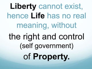 Liberty cannot exist,
hence Life has no real
meaning, without
the right and control
(self government)
of Property.
 