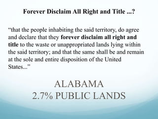 “that the people inhabiting the said territory, do agree
and declare that they forever disclaim all right and
title to the waste or unappropriated lands lying within
the said territory; and that the same shall be and remain
at the sole and entire disposition of the United
States...”
ALABAMA
2.7% PUBLIC LANDS
Forever Disclaim All Right and Title ...?
 