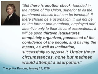 “But there is another check, founded in
the nature of the Union, superior to all the
parchment checks that can be invented. If
there should be a usurpation, it will not be
on the farmer and merchant, employed and
attentive only to their several occupations; it
will be upon thirteen legislatures,
completely organized, possessed of the
confidence of the people, and having the
means, as well as inclination,
successfully to oppose it. Under these
circumstances, none but madmen
would attempt a usurpation.”
Theophilus Parsons, January 23, 1788
 