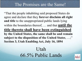 The Promises are the Same!
“That the people inhabiting said proposed States do
agree and declare that they forever disclaim all right
and title to the unappropriated public lands lying
within the boundaries thereof, … and that until the
title thereto shall have been extinguished
by the United States, the same shall be and remain
subject to the disposition of the United States, …;”
Section 3, Utah Enabling Act, July 16, 1894
Utah
66.5% Public Lands
 