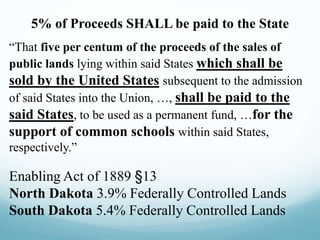 5% of Proceeds SHALL be paid to the State
“That five per centum of the proceeds of the sales of
public lands lying within said States which shall be
sold by the United States subsequent to the admission
of said States into the Union, …, shall be paid to the
said States, to be used as a permanent fund, …for the
support of common schools within said States,
respectively.”
Enabling Act of 1889 §13
North Dakota 3.9% Federally Controlled Lands
South Dakota 5.4% Federally Controlled Lands
 