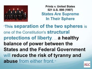 “This separation of the two spheres is
one of the Constitution's structural
protections of liberty. … a healthy
balance of power between the
States and the Federal Government
will reduce the risk of tyranny and
abuse from either front.’”
Printz v. United States
521 U.S. 898 (1997)
States Are Supreme
In Their Sphere
 