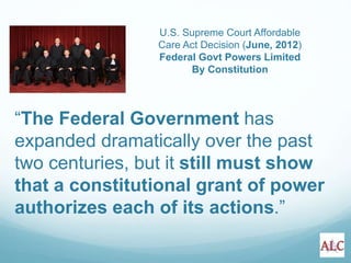 “The Federal Government has
expanded dramatically over the past
two centuries, but it still must show
that a constitutional grant of power
authorizes each of its actions.”
U.S. Supreme Court Affordable
Care Act Decision (June, 2012)
Federal Govt Powers Limited
By Constitution
 