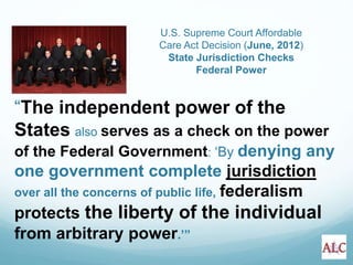 “The independent power of the
States also serves as a check on the power
of the Federal Government: ‘By denying any
one government complete jurisdiction
over all the concerns of public life, federalism
protects the liberty of the individual
from arbitrary power.’”
U.S. Supreme Court Affordable
Care Act Decision (June, 2012)
State Jurisdiction Checks
Federal Power
 