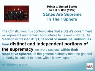 The Constitution thus contemplates that a State's government
will represent and remain accountable to its own citizens. As
Madison expressed it: "[T]he local or municipal authorities
form distinct and independent portions of
the supremacy, no more subject, within their
respective spheres, to the general authority than the general
authority is subject to them, within its own sphere."
The Federalist No. 39, at 245.
Printz v. United States
521 U.S. 898 (1997)
States Are Supreme
In Their Sphere
 