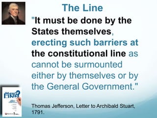 The Line
"It must be done by the
States themselves,
erecting such barriers at
the constitutional line as
cannot be surmounted
either by themselves or by
the General Government."
Thomas Jefferson, Letter to Archibald Stuart,
1791.
 