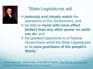 “State Legislatures will
 jealously and closely watch the
operations of this Government, and
 be able to resist with more effect
[better] than any other power on earth
can do; and
 the greatest opponents to a Federal
Government admit the State Legislatures
to be sure guardians of the people's
liberty.”
James Madison, Introduction of the Bill of Rights, The Annals of Congress,
House of Representatives, First Congress
 