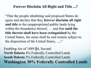 Forever Disclaim All Right and Title ...?
“That the people inhabiting said proposed States do
agree and declare that they forever disclaim all right
and title to the unappropriated public lands lying
within the boundaries thereof, … and that until the
title thereto shall have been extinguished by the
United States, the same shall be and remain subject to
the disposition of the United States, …;”
Enabling Act of 1889 §4, Second
North Dakota 4% Federally Controlled Lands
South Dakota 5% Federally Controlled Lands
Washington 30% Federally Controlled Lands
 