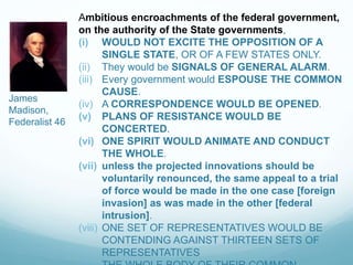 Ambitious encroachments of the federal government,
on the authority of the State governments,
(i) WOULD NOT EXCITE THE OPPOSITION OF A
SINGLE STATE, OR OF A FEW STATES ONLY.
(ii) They would be SIGNALS OF GENERAL ALARM.
(iii) Every government would ESPOUSE THE COMMON
CAUSE.
(iv) A CORRESPONDENCE WOULD BE OPENED.
(v) PLANS OF RESISTANCE WOULD BE
CONCERTED.
(vi) ONE SPIRIT WOULD ANIMATE AND CONDUCT
THE WHOLE.
(vii) unless the projected innovations should be
voluntarily renounced, the same appeal to a trial
of force would be made in the one case [foreign
invasion] as was made in the other [federal
intrusion].
(viii) ONE SET OF REPRESENTATIVES WOULD BE
CONTENDING AGAINST THIRTEEN SETS OF
REPRESENTATIVES
James
Madison,
Federalist 46
 